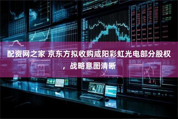 配资网之家 京东方拟收购咸阳彩虹光电部分股权，战略意图清晰