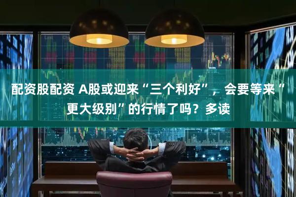 配资股配资 A股或迎来“三个利好”，会要等来“更大级别”的行情了吗？多读