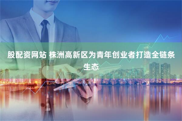 股配资网站 株洲高新区为青年创业者打造全链条生态