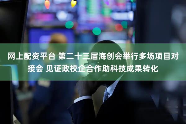 网上配资平台 第二十三届海创会举行多场项目对接会 见证政校企合作助科技成果转化