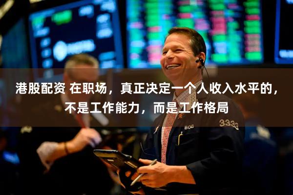 港股配资 在职场，真正决定一个人收入水平的，不是工作能力，而是工作格局