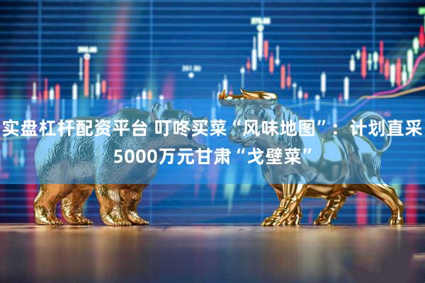 实盘杠杆配资平台 叮咚买菜“风味地图”：计划直采5000万元甘肃“戈壁菜”