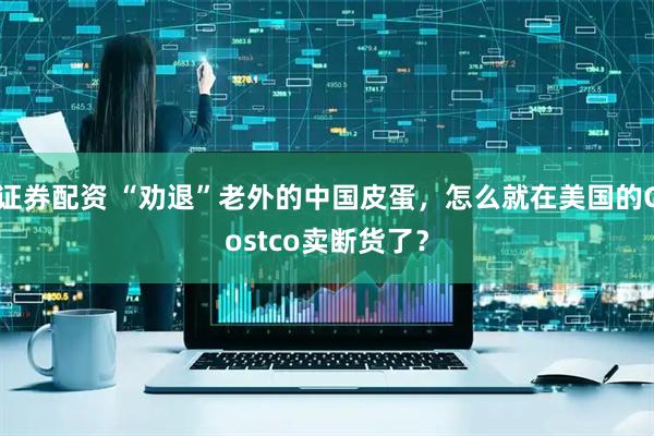 证券配资 “劝退”老外的中国皮蛋，怎么就在美国的Costco卖断货了？