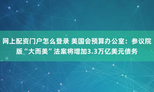 网上配资门户怎么登录 美国会预算办公室：参议院版“大而美”法案将增加3.3万亿美元债务