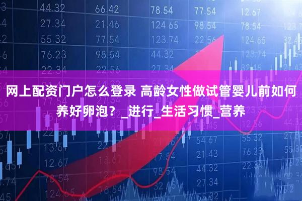 网上配资门户怎么登录 高龄女性做试管婴儿前如何养好卵泡？_进行_生活习惯_营养