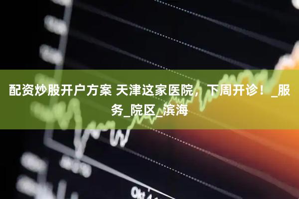 配资炒股开户方案 天津这家医院，下周开诊！_服务_院区_滨海