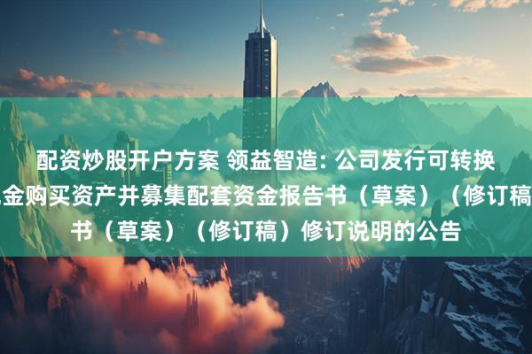 配资炒股开户方案 领益智造: 公司发行可转换公司债券及支付现金购买资产并募集配套资金报告书(草案)(修订稿)修订说明的公告