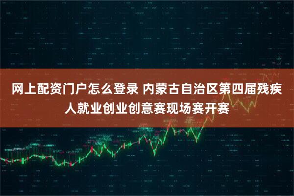 网上配资门户怎么登录 内蒙古自治区第四届残疾人就业创业创意赛现场赛开赛
