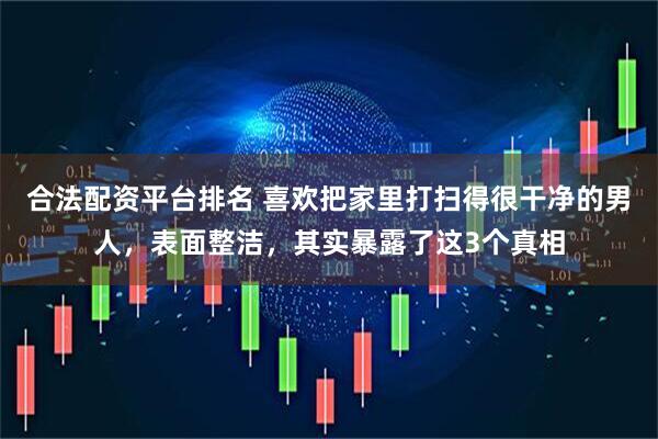合法配资平台排名 喜欢把家里打扫得很干净的男人，表面整洁，其实暴露了这3个真相