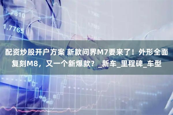 配资炒股开户方案 新款问界M7要来了！外形全面复刻M8，又一个新爆款？_新车_里程碑_车型