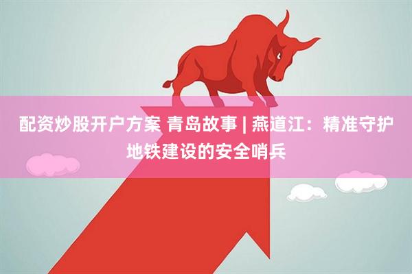 配资炒股开户方案 青岛故事 | 燕道江：精准守护地铁建设的安全哨兵