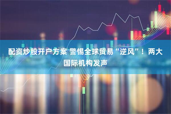 配资炒股开户方案 警惕全球贸易“逆风”！两大国际机构发声