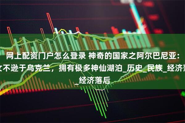 网上配资门户怎么登录 神奇的国家之阿尔巴尼亚：美女不逊于乌克兰，拥有极多神仙湖泊_历史_民族_经济落后