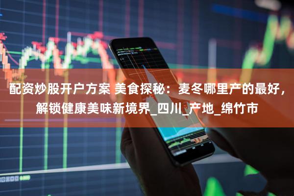 配资炒股开户方案 美食探秘：麦冬哪里产的最好，解锁健康美味新境界_四川_产地_绵竹市