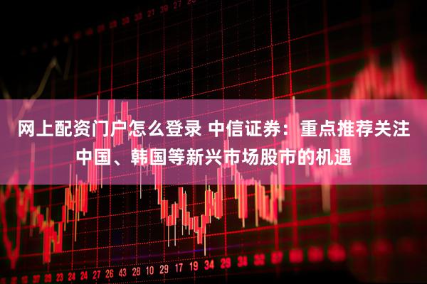 网上配资门户怎么登录 中信证券：重点推荐关注中国、韩国等新兴市场股市的机遇