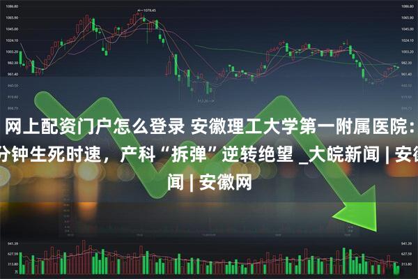 网上配资门户怎么登录 安徽理工大学第一附属医院：60分钟生死时速，产科“拆弹”逆转绝望 _大皖新闻 | 安徽网