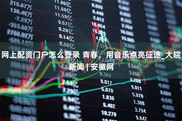 网上配资门户怎么登录 青春，用音乐点亮征途_大皖新闻 | 安徽网