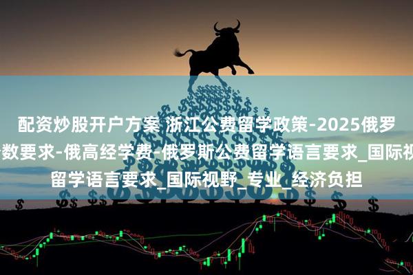 配资炒股开户方案 浙江公费留学政策-2025俄罗斯留学-公费留学分数要求-俄高经学费-俄罗斯公费留学语言要求_国际视野_专业_经济负担