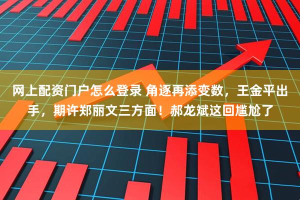 网上配资门户怎么登录 角逐再添变数，王金平出手，期许郑丽文三方面！郝龙斌这回尴尬了