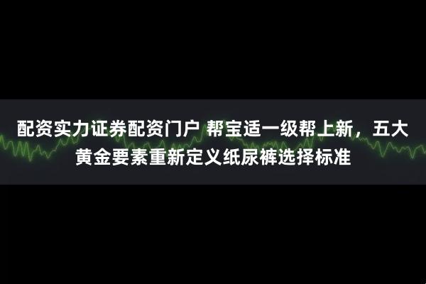 配资实力证券配资门户 帮宝适一级帮上新，五大黄金要素重新定义纸尿裤选择标准