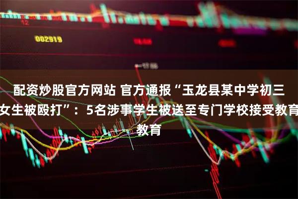 配资炒股官方网站 官方通报“玉龙县某中学初三女生被殴打”：5名涉事学生被送至专门学校接受教育