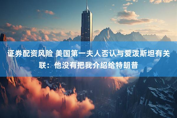 证券配资风险 美国第一夫人否认与爱泼斯坦有关联：他没有把我介绍给特朗普