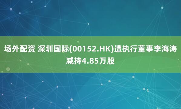 场外配资 深圳国际(00152.HK)遭执行董事李海涛减持4.85万股