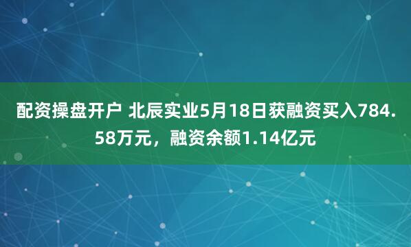配资操盘开户 北辰实业5月18日获融资买入784.58万元，融资余额1.14亿元