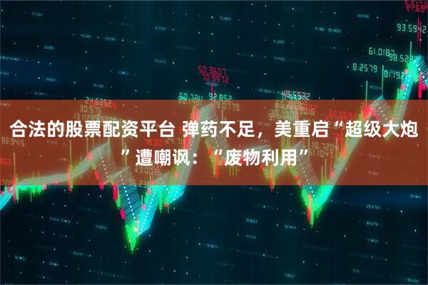 合法的股票配资平台 弹药不足，美重启“超级大炮”遭嘲讽：“废物利用”