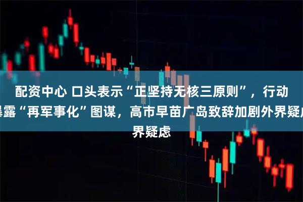 配资中心 口头表示“正坚持无核三原则”，行动暴露“再军事化”图谋，高市早苗广岛致辞加剧外界疑虑