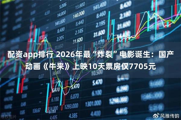 配资app排行 2026年最“炸裂”电影诞生：国产动画《牛来》上映10天票房仅7705元