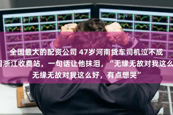 全国最大的配资公司 47岁河南货车司机泣不成声：因台风滞留浙江收费站，一句话让他抹泪，“无缘无故对我这么好，有点想哭”