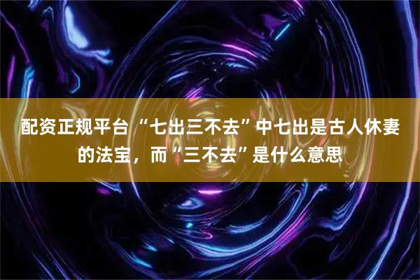 配资正规平台 “七出三不去”中七出是古人休妻的法宝，而“三不去”是什么意思