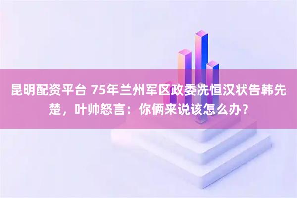 昆明配资平台 75年兰州军区政委冼恒汉状告韩先楚，叶帅怒言：你俩来说该怎么办？