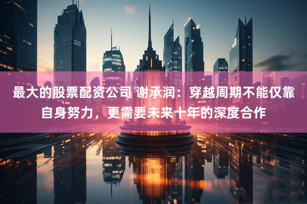 最大的股票配资公司 谢承润：穿越周期不能仅靠自身努力，更需要未来十年的深度合作