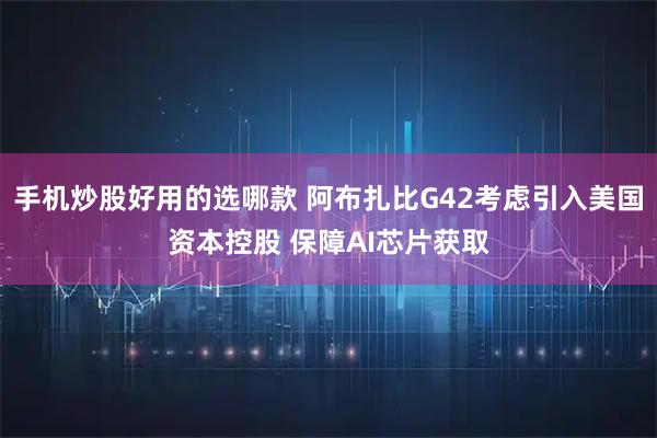 手机炒股好用的选哪款 阿布扎比G42考虑引入美国资本控股 保障AI芯片获取
