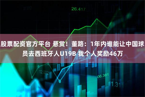 股票配资官方平台 悬赏！董路：1年内谁能让中国球员去西班牙人U19B 我个人奖励46万