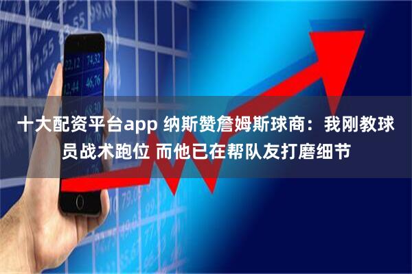 十大配资平台app 纳斯赞詹姆斯球商：我刚教球员战术跑位 而他已在帮队友打磨细节