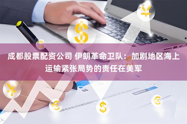 成都股票配资公司 伊朗革命卫队：加剧地区海上运输紧张局势的责任在美军