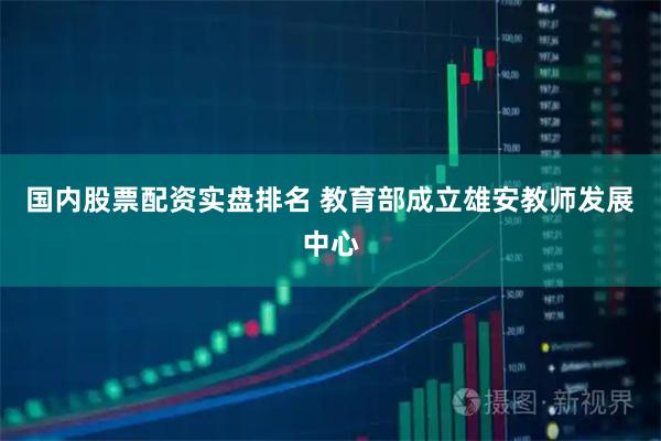 国内股票配资实盘排名 教育部成立雄安教师发展中心